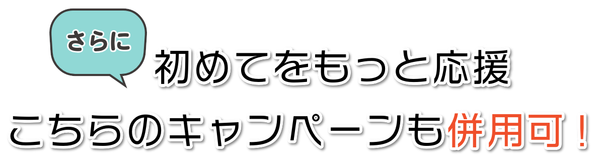 さらに 初めてをもっと応援 こちらのキャンペーンも併用可!